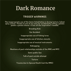 A dark green square graphic with white text reading 'Dark Romance' and a list of trigger warnings, including breeding kink, car accident, fishing lures, kitchen utensils, musical instruments, kidnapping, mentions of past relationships outside the MMC and MFC, talk of past suicide attempt, torture, and trauma due to spousal death.